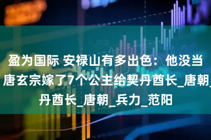 盈为国际 安禄山有多出色:他没当节度使前,唐玄宗嫁了7个公主给契丹酋长_唐朝_兵力_范阳