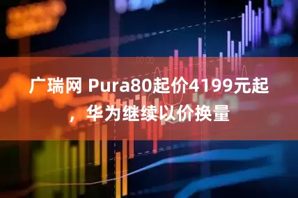 广瑞网 Pura80起价4199元起,华为继续以价换量