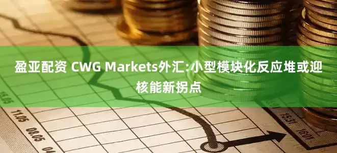 盈亚配资 CWG Markets外汇:小型模块化反应堆或迎核能新拐点