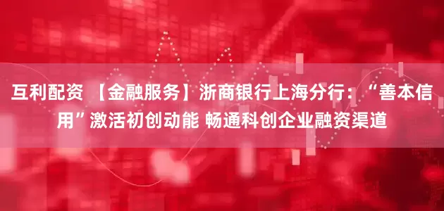 互利配资 【金融服务】浙商银行上海分行：“善本信用”激活初创动能 畅通科创企业融资渠道