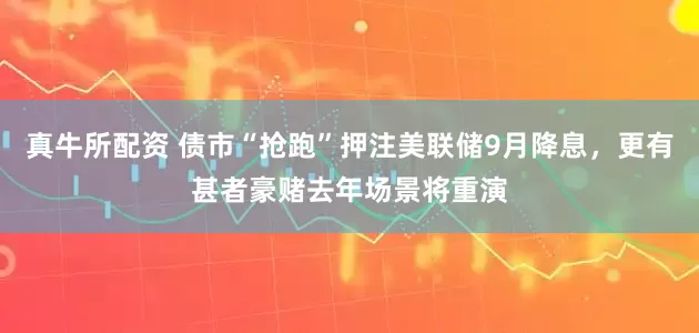 真牛所配资 债市“抢跑”押注美联储9月降息，更有甚者豪赌去年场景将重演