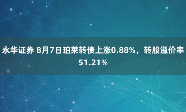 永华证券 8月7日珀莱转债上涨0.88%，转股溢价率51.21%