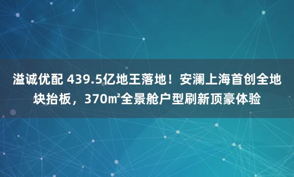 溢诚优配 439.5亿地王落地！安澜上海首创全地块抬板，370㎡全景舱户型刷新顶豪体验