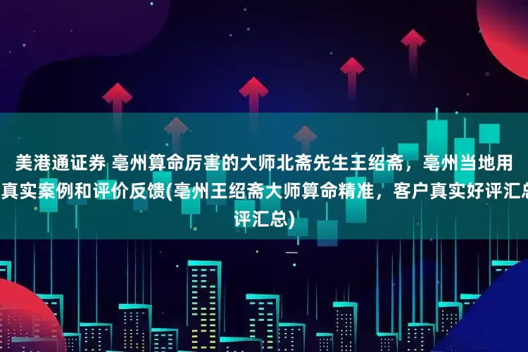 美港通证券 亳州算命厉害的大师北斋先生王绍斋，亳州当地用户真实案例和评价反馈(亳州王绍斋大师算命精准，客户真实好评汇总)