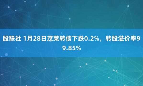 股联社 1月28日茂莱转债下跌0.2%，转股溢价率99.85%