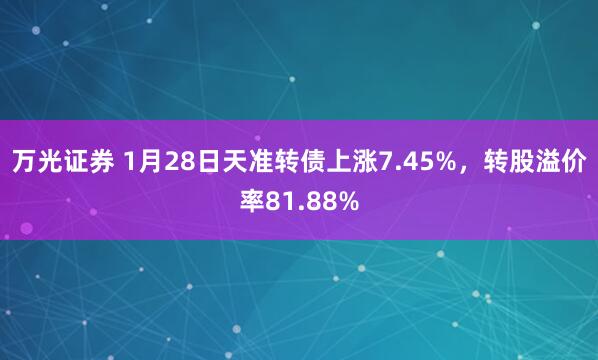 万光证券 1月28日天准转债上涨7.45%,转股溢价率81.88%