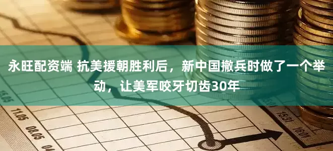 永旺配资端 抗美援朝胜利后，新中国撤兵时做了一个举动，让美军咬牙切齿30年