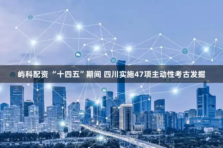 屿科配资 “十四五”期间 四川实施47项主动性考古发掘