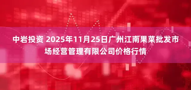 中岩投资 2025年11月25日广州江南果菜批发市场经营管理有限公司价格行情