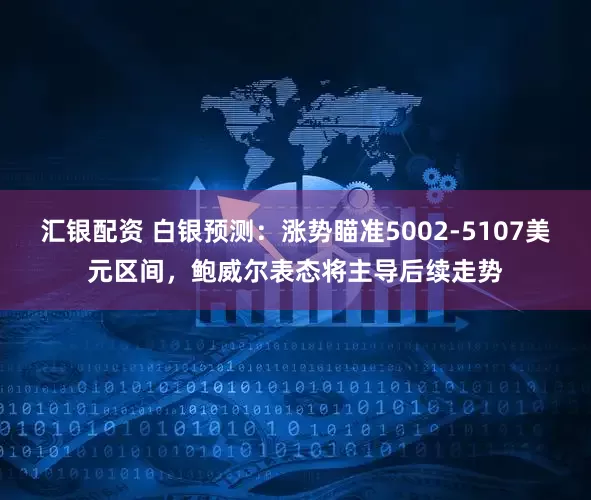 汇银配资 白银预测：涨势瞄准5002-5107美元区间，鲍威尔表态将主导后续走势