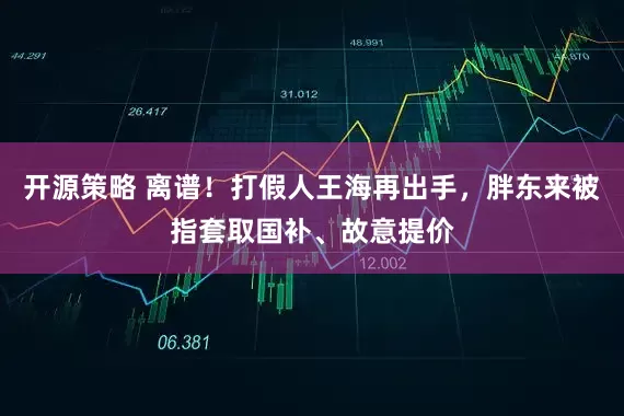开源策略 离谱！打假人王海再出手，胖东来被指套取国补、故意提价