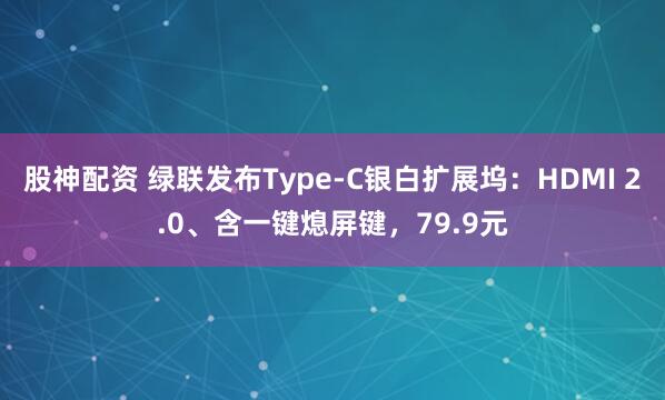 股神配资 绿联发布Type-C银白扩展坞：HDMI 2.0、含一键熄屏键，79.9元