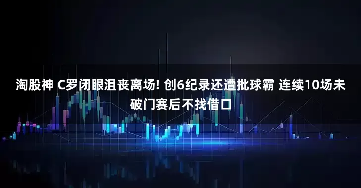 淘股神 C罗闭眼沮丧离场! 创6纪录还遭批球霸 连续10场未破门赛后不找借口